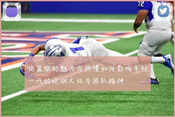 佬篮球的魅力与热情如何影响年轻一代的运动文化与团队精神