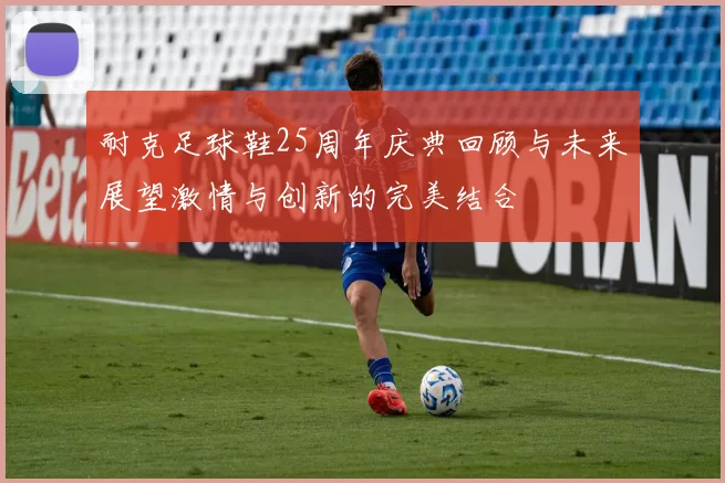耐克足球鞋25周年庆典回顾与未来展望激情与创新的完美结合