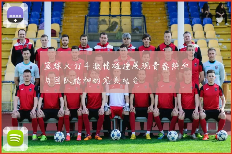 篮球火打斗激情碰撞展现青春热血与团队精神的完美结合