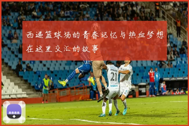 西递篮球场的青春记忆与热血梦想在这里交汇的故事