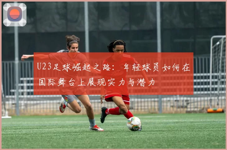 U23足球崛起之路：年轻球员如何在国际舞台上展现实力与潜力