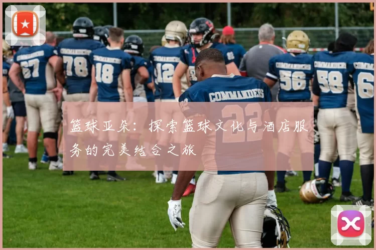 篮球亚朵：探索篮球文化与酒店服务的完美结合之旅